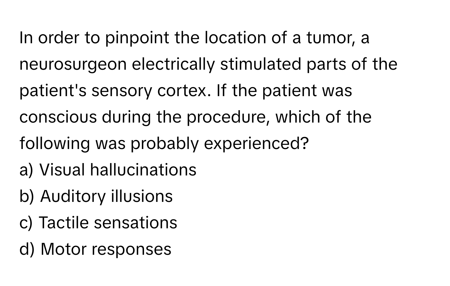 In order to pinpoint the location of a tumor, a neurosurgeon electrically stimulated parts of the patient's sensory cortex. If the patient was conscious during the procedure, which of the following was probably experienced?

a) Visual hallucinations 
b) Auditory illusions 
c) Tactile sensations 
d) Motor responses