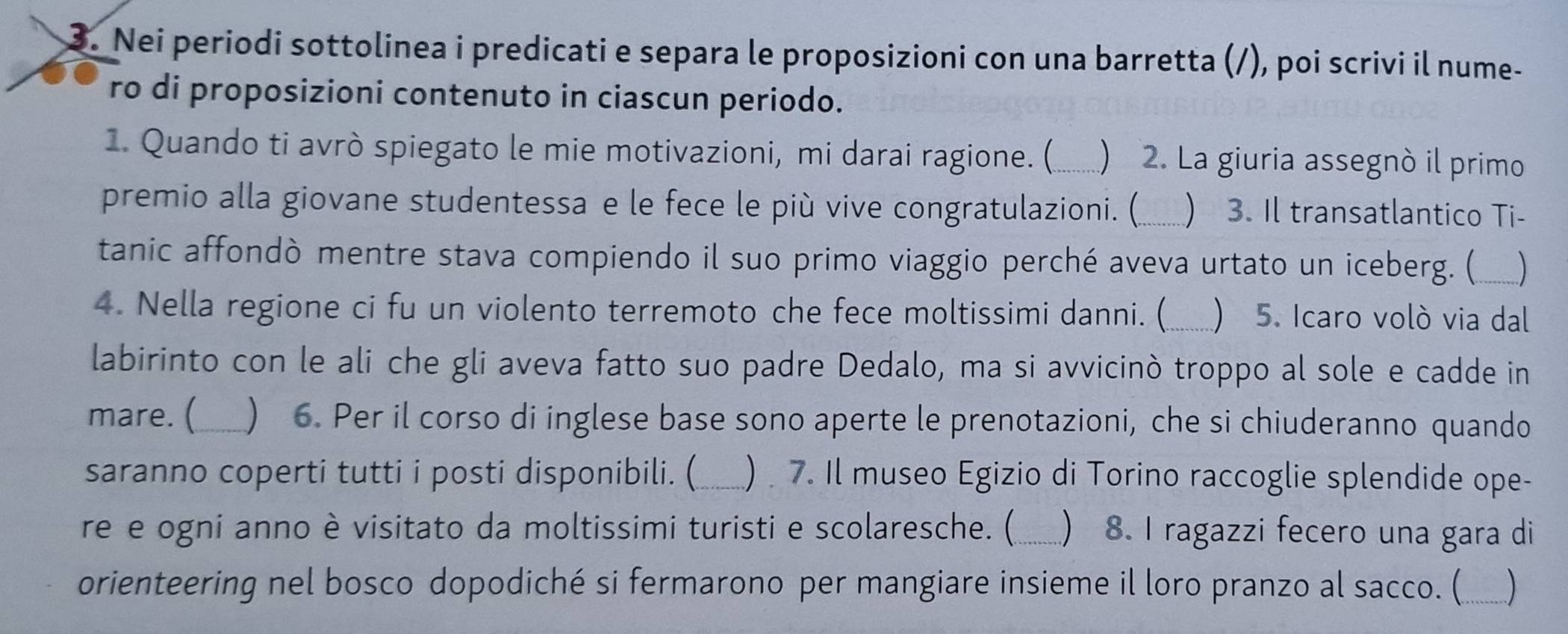 Nei periodi sottolinea i predicati e separa le proposizioni con una barretta (/), poi scrivi il nume- 
ro di proposizioni contenuto in ciascun periodo. 
1. Quando ti avrò spiegato le mie motivazioni, mi darai ragione. (_  2. La giuria assegnó il primo 
premio alla giovane studentessa e le fece le più vive congratulazioni. (_  3. Il transatlantico Ti- 
tanic affondò mentre stava compiendo il suo primo viaggio perché aveva urtato un iceberg. (_ ) 
4. Nella regione ci fu un violento terremoto che fece moltissimi danni. (_  5. Icaro voló via dal 
labirinto con le ali che gli aveva fatto suo padre Dedalo, ma si avvicinò troppo al sole e cadde in 
mare. (_ ) 6. Per il corso di inglese base sono aperte le prenotazioni, che si chiuderanno quando 
saranno coperti tutti i posti disponibili. (_ ) 7. Il museo Egizio di Torino raccoglie splendide ope- 
re e ogni anno è visitato da moltissimi turisti e scolaresche. (  8. I ragazzi fecero una gara di 
orienteering nel bosco dopodiché si fermarono per mangiare insieme il loro pranzo al sacco. (_ )