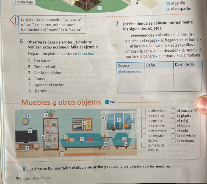 Planta baja
15 el jardín
8
16 el despacho
La vivienda corresponde a "abitazione"
o "casa" en italiano, mientras que la 7 Escribe dónde se colocan normalmente
habitación o el "cuarto" es la "stanza". los siguientes objetos.
el microondas » el cubo de la basura »
6 Observa la casa de arriba. ¿Dónde se la ducha « el espejo » el fregadero » el horno «
realizan estas acciones? Mira el ejemplo. el lavabo « la lavadora • el lavavajillas •
Preparar un plato de pasta: en la cocina. la mesa « la cama • el ordenador • la mesilla de
1 Ducharse:_ noche « la bañera « el armario • la almohada
2 Tomar el sol: _
3 Ver la televisión: _
4 Comer:_
5 Aparcar el coche:_
6 Dormir:_
Muebles y otros objetos 054
la alfombra el mueble TV
los cojines la planta
la cortina el reloj
los cuadros el sillón
la estanteria el sofá
la lámpara la televisión
la ventana
de pie
la mesa de
centro
8 ¿Cómo se llaman? Mira el dibujo de arriba y relaciona los objetos con los nombres.
74 setenta y cuatro