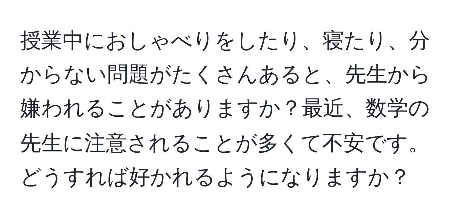 授業中におしゃべりをしたり、寝たり、分からない問題がたくさんあると、先生から嫌われることがありますか？最近、数学の先生に注意されることが多くて不安です。どうすれば好かれるようになりますか？