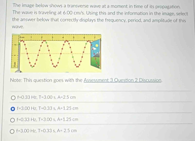 The image below shows a transverse wave at a moment in time of its propagation.
The wave is traveling at 6.00 cm/s. Using this and the information in the image, select
the answer below that correctly displays the frequency, period, and amplitude of this
wave.
Note: This question goes with the Assessment 3 Question 2 Discussion.
f=0.33Hz, T=3.00s, A=2.5cm
f=3.00Hz, T=0.33s, A=1.25cm
f=0.33Hz, T=3.00s, A=1.25cm
f=3.00Hz, T=0.33 : , A=2.5cm