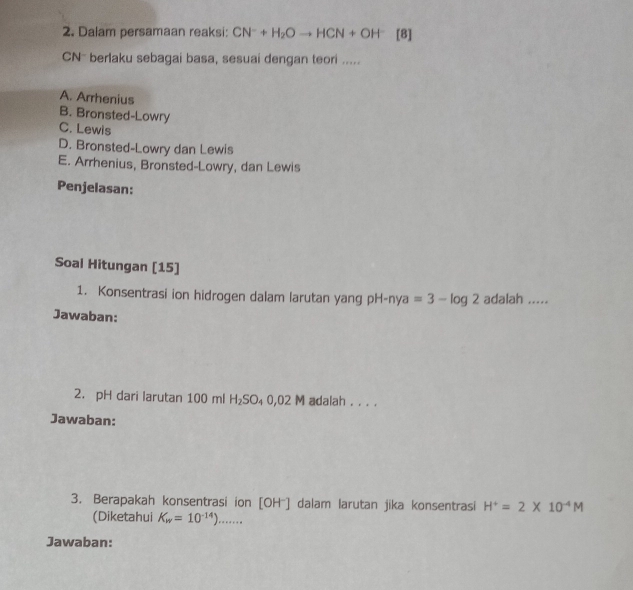 Dalam persamaan reaksi: CN^-+H_2Oto HCN+OH^- [8]
CN - berlaku sebagai basa, sesuai dengan teori .....
A. Arrhenius
B. Bronsted-Lowry
C. Lewis
D. Bronsted-Lowry dan Lewis
E. Arrhenius, Bronsted-Lowry, dan Lewis
Penjelasan:
Soal Hitungan [15]
1. Konsentrasi ion hidrogen dalam larutan yang pH-nya=3-log 2 adalah .....
Jawaban:
2. pH dari larutan 100 ml H_2SO_40,02M adalah . . . .
Jawaban:
3. Berapakah konsentrasi ion [OH^-] dalam larutan jika konsentrasi H^+=2* 10^(-4)M
(Diketahui K_w=10^(-14))....... 
Jawaban: