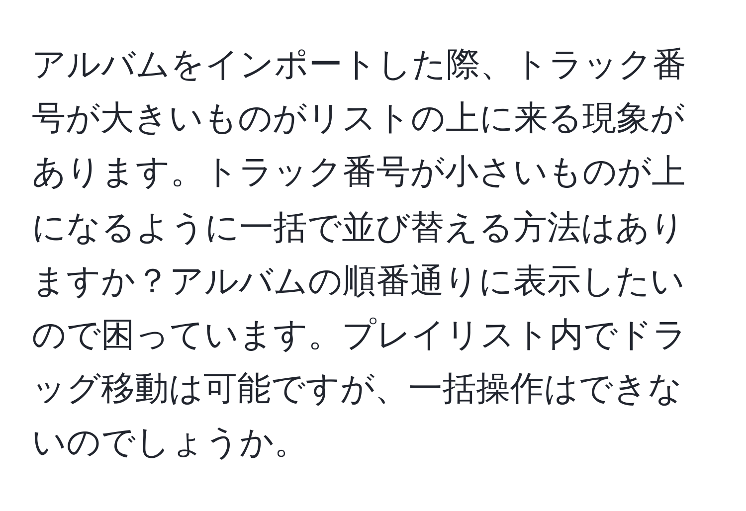 アルバムをインポートした際、トラック番号が大きいものがリストの上に来る現象があります。トラック番号が小さいものが上になるように一括で並び替える方法はありますか？アルバムの順番通りに表示したいので困っています。プレイリスト内でドラッグ移動は可能ですが、一括操作はできないのでしょうか。