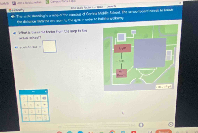 Ita Ma lí Join a Quizizz activl... Campus P ortal Log 
Ready Use Scale Factors — Quiz — Level G × 
4 The scale drawing is a map of the campus of Central Middle School. The school board needs to know 
the distance from the art room to the gym in order to build a walkway. 
What is the scale factor from the map to the 
actual school? 
Ecolefoce or =□
7 B 9
4 5 6
1 2 3
0