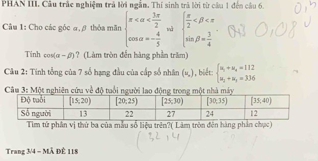 PHAN III. Câu trắc nghiệm trả lời ngắn. Thí sinh trả lời từ câu 1 đến câu 6.
Câu 1: Cho các góc α, β thỏa mãn beginarrayl π và beginarrayl  π /2 
Tính cos (alpha -beta ) ? (Làm tròn đến hàng phần trăm)
Câu 2: Tính tổng của 7 số hạng đầu của cấp số nhân (u_n) , biết: beginarrayl u_1+u_4=112 u_2+u_5=336endarray.
Câu 3: Một nghiên cứu về độ tuổi người lao động trong một nhà máy
Tìm tứ phân vị thứ ba của mẫu số liệu trên?( Làm tròn đên hàng phần chục)
Trang 3/4 - Mã ĐÈ 118