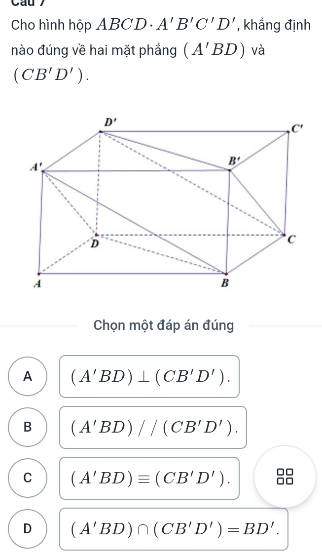 Cau 7
Cho hình hộp ABCD - A'B'C'D' , khẳng định
nào đúng về hai mặt phẳng (A'BD) và
(CB'D').
Chọn một đáp án đúng
A (A'BD)⊥ (CB'D').
B (A'BD)//(CB'D').
C (A'BD)equiv (CB'D').
n
D (A'BD)∩ (CB'D')=BD'.