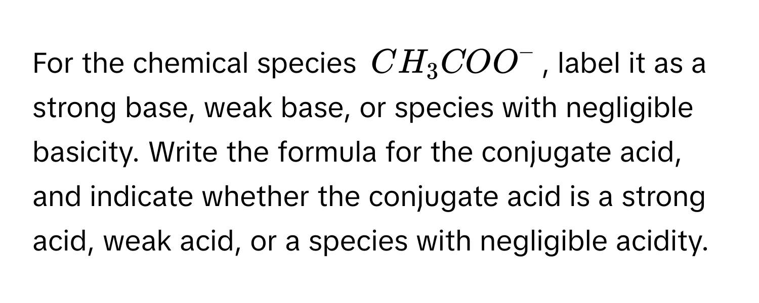 For the chemical species $CH_3COO^-$, label it as a strong base, weak base, or species with negligible basicity. Write the formula for the conjugate acid, and indicate whether the conjugate acid is a strong acid, weak acid, or a species with negligible acidity.