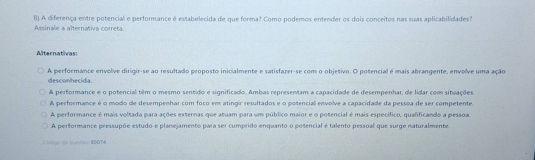 A diferença entre potencial e performance é estabelecida de que forma? Como podemos entender os dois conceitos nas suas aplicabilidades?
Assinale a alternativa correta.
Alternativas:
A performance envolve dirigir-se ao resultado proposto inicialmente e satisfazer-se com o objetivo. O potencial é mais abrangente, envolve uma ação
desconhecida.
A performance e o potencial têm o mesmo sentido e significado. Ambas representam a capacidade de desempenhar, de lidar com situações.
A performance é o modo de desempenhar com foco em atingir resultados e o potencial envolve a capacidade da pessoa de ser competente.
A performance é mais voltada para ações externas que atuam para um público maior e o potencial é mais específico, qualificando a pessoa.
A performance pressupõe estudo e planejamento para ser cumprido enquanto o potencial é talento pessoal que surge naturalmente.
Código da questão: 80074