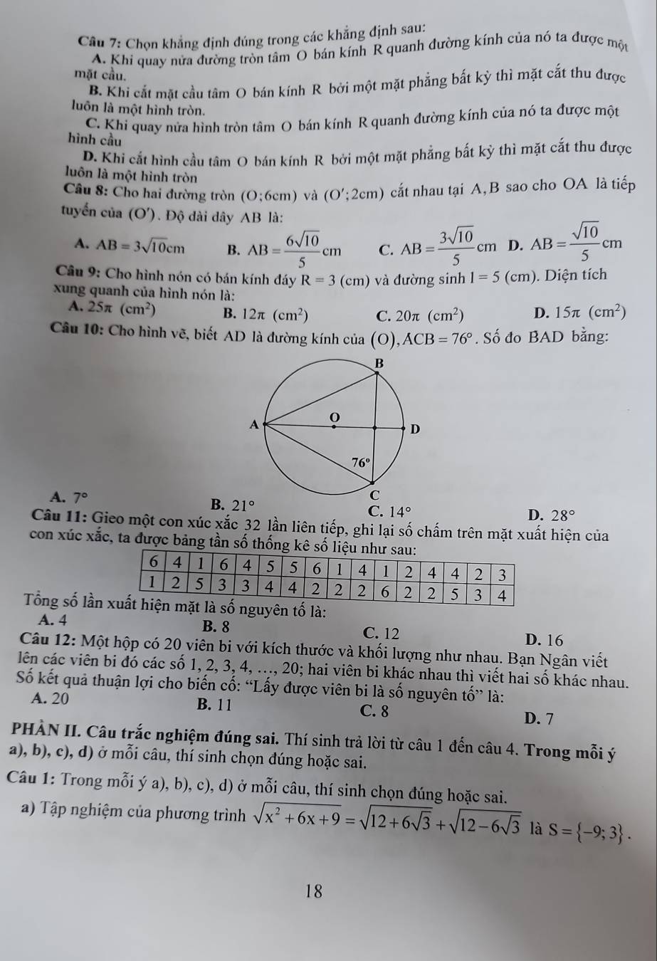 Cầu 7: Chọn khẳng định đúng trong các khẳng định sau:
A. Khi quay nửa đường tròn tâm O bán kính R quanh đường kính của nó ta được một
mặt cầu.
B. Khi cắt mặt cầu tâm O bán kính R bởi một mặt phẳng bắt kỳ thì mặt cắt thu được
luôn là một hình tròn.
C. Khi quay nửa hình tròn tâm O bán kính R quanh đường kính của nó ta được một
hình cầu
D. Khi cắt hình cầu tâm O bán kính R bởi một mặt phẳng bắt kỳ thì mặt cắt thu được
luôn là một hình tròn
Câu 8: Cho hai đường tròn (O;6cm) và (O';2cm) cất nhau tại A, B sao cho OA là tiếp
tuyển của (O'). Độ dài dây AB là:
A. AB=3sqrt(10)cm B. AB= 6sqrt(10)/5 cm C. AB= 3sqrt(10)/5 cm D. AB= sqrt(10)/5 cm
Câu 9: Cho hình nón có bán kính đáy R=3(cm) và đường sinh 1=5(cm). Diện tích
xung quanh của hình nón là:
A. 25π (cm^2) B. 12π (cm^2) C. 20π (cm^2) D. 15π (cm^2)
Câu 10: Cho hình vẽ, biết AD là đường kính c lia(O),ACB=76°. Số đo BAD bằng:
A. 7° B. 21° C. 14°
D. 28°
Câu 11: Gieo một con xúc xắc 32 lần liên tiếp, ghi lại số chấm trên mặt xuất hiện của
con xúc xắc, ta được bảng tần số thống kê số liệu n
Tổng số lần  số nguyên tố là:
A. 4 B. 8 C. 12
D. 16
Câu 12: Một hộp có 20 viên bi với kích thước và khối lượng như nhau. Bạn Ngân viết
lên các viên bi đó các số 1, 2, 3, 4, ..., 20; hai viên bi khác nhau thì viết hai số khác nhau.
Số kết quả thuận lợi cho biến cố: “Lấy được viên bi là số nguyên tố” là:
A. 20 B. 11 C. 8 D. 7
PHÀN II. Câu trắc nghiệm đúng sai. Thí sinh trả lời từ câu 1 đến câu 4. Trong mỗi ý
a), b), c), d) ở mỗi câu, thí sinh chọn đúng hoặc sai.
Câu 1: Trong mỗi ý a), b), c), d) ở mỗi câu, thí sinh chọn đúng hoặc sai.
a) Tập nghiệm của phương trình sqrt(x^2+6x+9)=sqrt(12+6sqrt 3)+sqrt(12-6sqrt 3) là S= -9;3 .
18