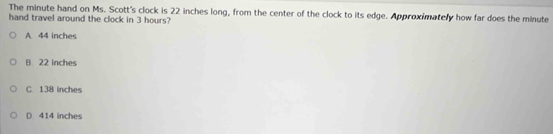 The minute hand on Ms. Scott's clock is 22 inches long, from the center of the clock to its edge. Approximately how far does the minute
hand travel around the clock in 3 hours?
A. 44 inches
B 22 inches
C 138 inches
D 414 inches