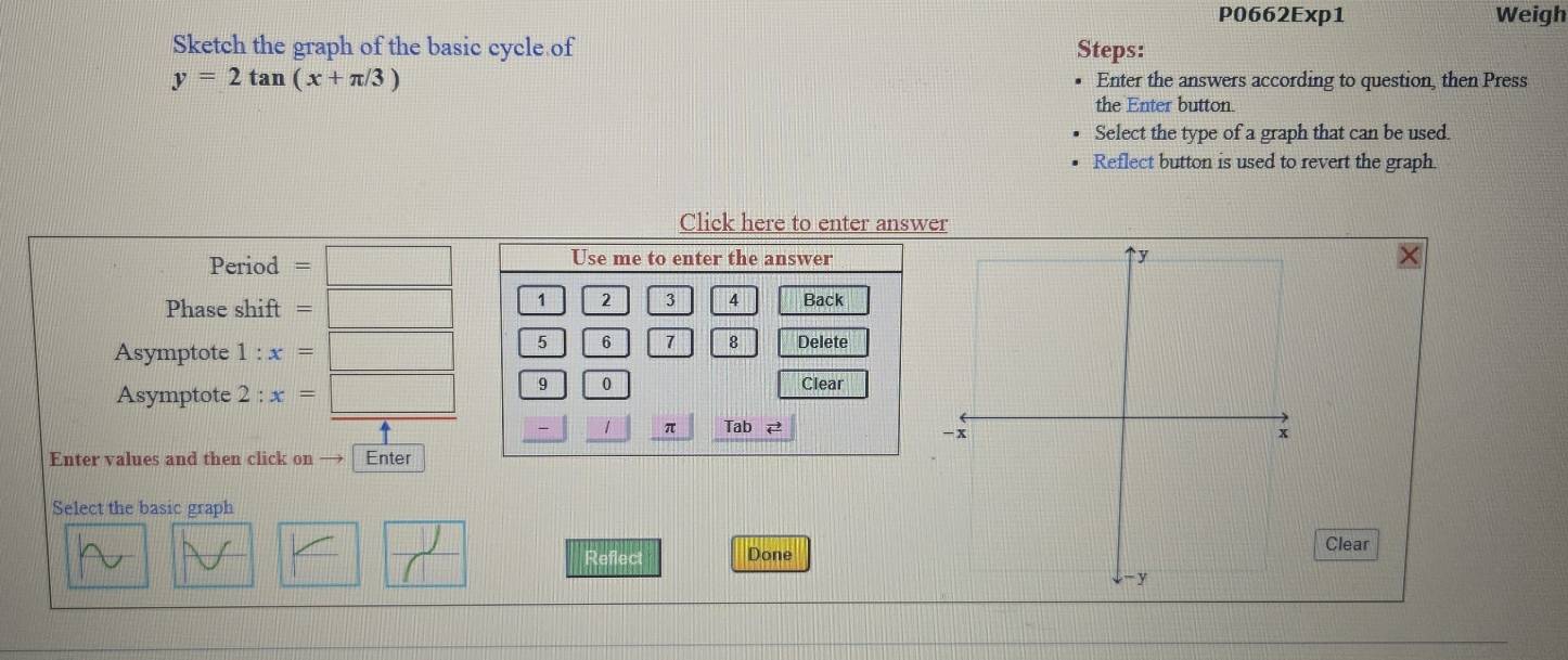 P0662Exp1 Weigh 
Sketch the graph of the basic cycle of Steps:
y=2tan (x+π /3) Enter the answers according to question, then Press 
the Enter button. 
Select the type of a graph that can be used. 
Reflect button is used to revert the graph 
Click here to enter answer 
Period =□ Use me to enter the answer 
Phase shift =□ 1 2 3 4 Back 
Asymptote 1 : x=□ 5 6 1 8 Delete 
Asymptote 2 : x=□ 9 0 
Clear 
1 π Tab vector arrow  
Enter values and then click on Enter 
Select the basic graph 
V 
Reflect Done 
Clear