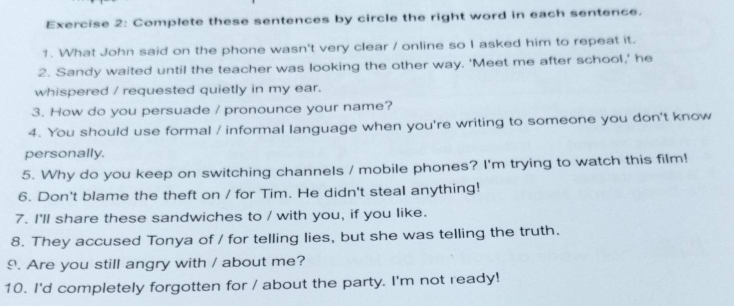 Complete these sentences by circle the right word in each sentence. 
1. What John said on the phone wasn't very clear / online so I asked him to repeat it. 
2. Sandy waited until the teacher was looking the other way. 'Meet me after school,' he 
whispered / requested quietly in my ear. 
3. How do you persuade / pronounce your name? 
4. You should use formal / informal language when you're writing to someone you don't know 
personally. 
5. Why do you keep on switching channels / mobile phones? I'm trying to watch this film! 
6. Don't blame the theft on / for Tim. He didn't steal anything! 
7. I'll share these sandwiches to / with you, if you like. 
8. They accused Tonya of / for telling lies, but she was telling the truth. 
9. Are you still angry with / about me? 
10. I'd completely forgotten for / about the party. I'm not ready!