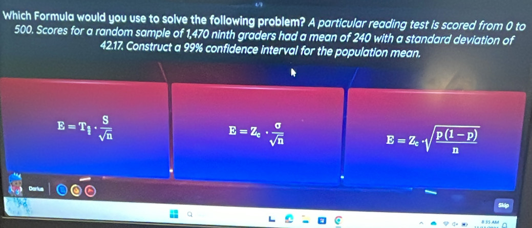 4/9
Which Formula would you use to solve the following problem? A particular reading test is scored from 0 to
500. Scores for a random sample of 1,470 ninth graders had a mean of 240 with a standard deviation of
42.17. Construct a 99% confidence interval for the population mean.
E=T_i·  S/sqrt(n) 
E=Z_c·  sigma /sqrt(n) 
E=Z_c· sqrt(frac p(1-p))n
Darlus
Skip