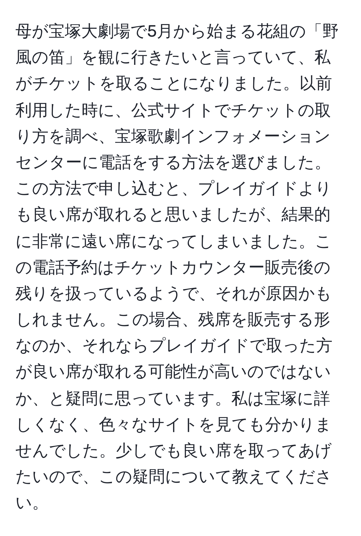 母が宝塚大劇場で5月から始まる花組の「野風の笛」を観に行きたいと言っていて、私がチケットを取ることになりました。以前利用した時に、公式サイトでチケットの取り方を調べ、宝塚歌劇インフォメーションセンターに電話をする方法を選びました。この方法で申し込むと、プレイガイドよりも良い席が取れると思いましたが、結果的に非常に遠い席になってしまいました。この電話予約はチケットカウンター販売後の残りを扱っているようで、それが原因かもしれません。この場合、残席を販売する形なのか、それならプレイガイドで取った方が良い席が取れる可能性が高いのではないか、と疑問に思っています。私は宝塚に詳しくなく、色々なサイトを見ても分かりませんでした。少しでも良い席を取ってあげたいので、この疑問について教えてください。