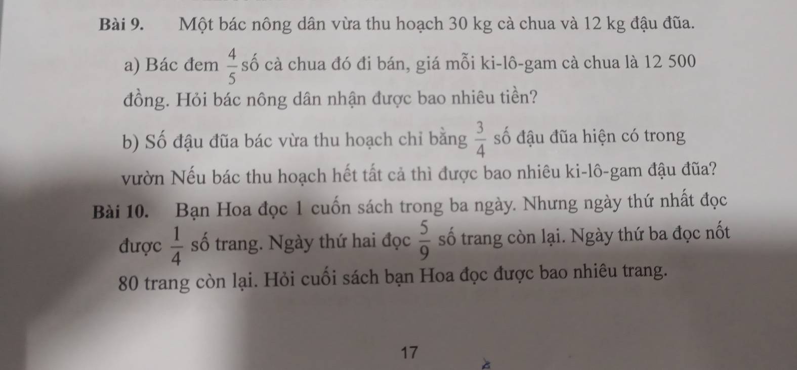 Một bác nông dân vừa thu hoạch 30 kg cà chua và 12 kg đậu đũa. 
a) Bác đem  4/5  số cà chua đó đi bán, giá mỗi ki-lô-gam cà chua là 12 500
đồng. Hỏi bác nông dân nhận được bao nhiêu tiền? 
b) Số đậu đũa bác vừa thu hoạch chỉ bằng  3/4  số đậu đũa hiện có trong 
vườn Nếu bác thu hoạch hết tất cả thì được bao nhiêu ki-lô-gam đậu đũa? 
Bài 10. Bạn Hoa đọc 1 cuốn sách trong ba ngày. Nhưng ngày thứ nhất đọc 
được  1/4  số trang. Ngày thứ hai đọc  5/9  số trang còn lại. Ngày thứ ba đọc nốt
80 trang còn lại. Hỏi cuối sách bạn Hoa đọc được bao nhiêu trang. 
17