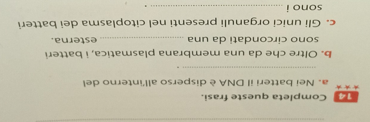 Completa queste frasi. 
* a. Nei batteri il DNA è disperso all’interno del 
_ 
b. Oltre che da una membrana plasmatica, i batteri 
sono circondati da una _esterna. 
c. Gli unici organuli presenti nel citoplasma dei batteri 
sono i_