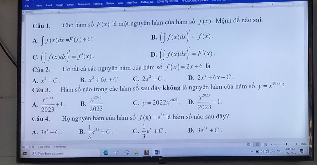 Harna Inset Design Lepout References Maidioys Review View NisthType M-Dao_Tb CÔNS Cỷ 140 TRO
Câu 1. Cho hàm số F(x) là một nguyên hàm của hàm số f(x). Mệnh đề nào sai.
A. ∈t f(x)dx=F(x)+C.
B. (∈t f(x)dx)'=f(x).
C. (∈t f(x)dx)'=f'(x). D. (∈t f(x)dx)'=F'(x)
Câu 2. a Họ tất cả các nguyên hàm của hàm số f(x)=2x+6 là
A. x^2+C. B. x^2+6x+C. C. 2x^2+C. D. 2x^2+6x+C. 
Câu 3. Hàm số nào trong các hàm số sau đây không là nguyên hàm của hàm số y=x^(2022) ?
A.  x^(2023)/2023 +1. B.  x^(2023)/2023 . C. y=2022x^(2021) D.  x^(2023)/2023 -1. 
Câu 4. Họ nguyên hàm của hàm số f(x)=e^(3x) là hàm số nào sau đây?
A. 3e^x+C. B.  1/3 e^(3x)+C. C.  1/3 e^x+C. D. 3e^(3x)+C.
200%
2405 words Vietnames 4∞ PM
Type here to search VIE
1/22/2025