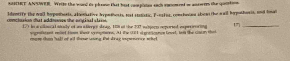 SHORT ANSWER. Write the word or phrase that best completes each statement or answers the question. 
Identify the null hypothesis, alternative hypothests, test statistic, P -value, conclusion about the nuil hypothesis, and (inal 
cunclusion that addresses the original claim. 
17) In a clinical study of an allergy drug, 108 of the 202 subjects reported experiencing 17)_ 
sigmficant relsef from their symptoms. At the 0.01 sigraficance level, test the claim that 
more than half of all those using the drug expenence rekel