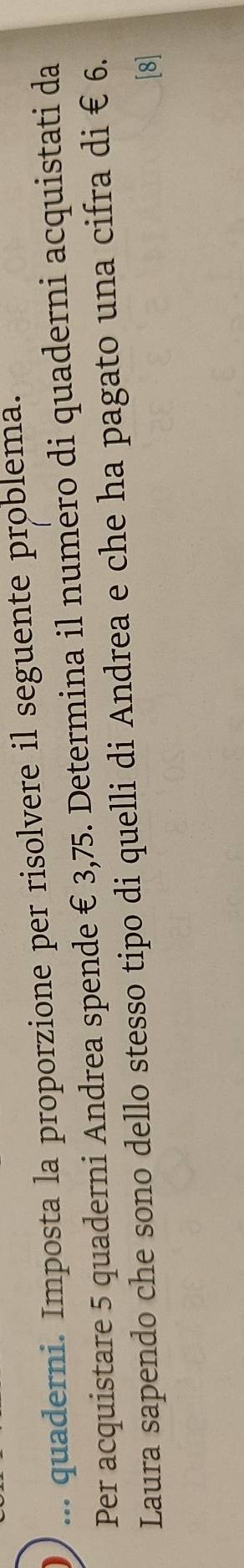 ... quaderni. Imposta la proporzione per risolvere il seguente problema. 
Per acquistare 5 quaderni Andrea spende € 3,75. Determina il numero di quaderni acquistati da 
Laura sapendo che sono dello stesso tipo di quelli di Andrea e che ha pagato una cifra di € 6. 
[8]