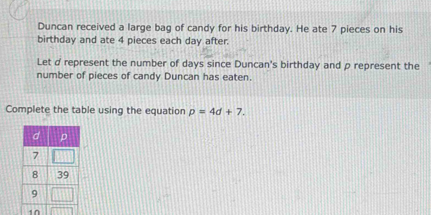 Duncan received a large bag of candy for his birthday. He ate 7 pieces on his 
birthday and ate 4 pieces each day after. 
Let d represent the number of days since Duncan's birthday and p represent the 
number of pieces of candy Duncan has eaten. 
Complete the table using the equation p=4d+7. 
10