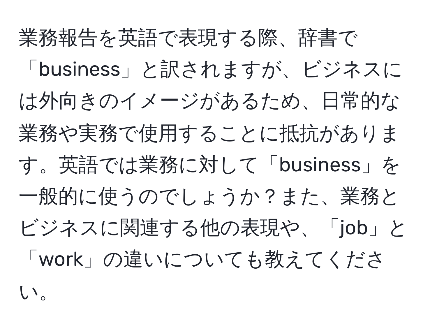 業務報告を英語で表現する際、辞書で「business」と訳されますが、ビジネスには外向きのイメージがあるため、日常的な業務や実務で使用することに抵抗があります。英語では業務に対して「business」を一般的に使うのでしょうか？また、業務とビジネスに関連する他の表現や、「job」と「work」の違いについても教えてください。