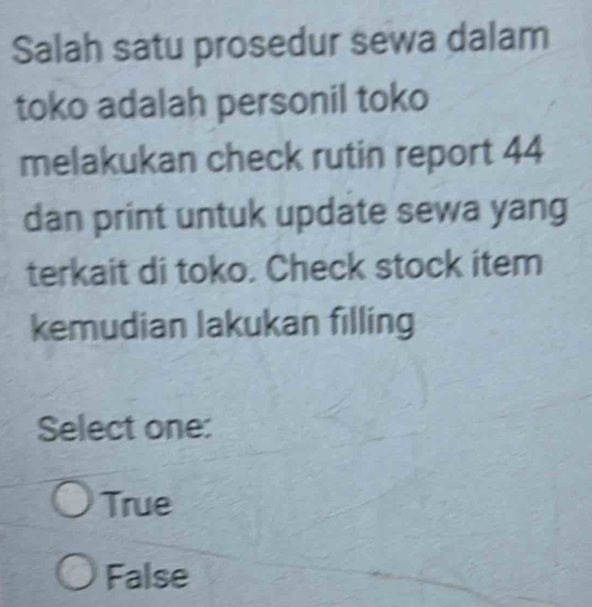 Salah satu prosedur sewa dalam
toko adalah personil toko
melakukan check rutin report 44
dan print untuk update sewa yang
terkait di toko. Check stock item
kemudian lakukan filling
Select one:
True
False