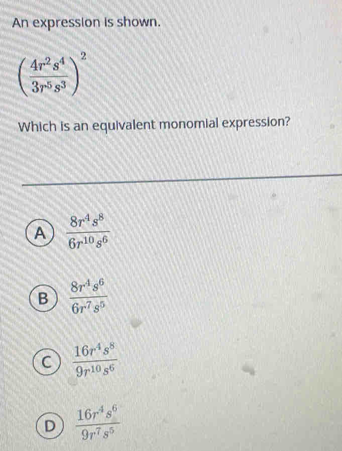 An expression is shown.
( 4r^2s^4/3r^5s^3 )^2
Which is an equivalent monomial expression?
A  8r^4s^8/6r^(10)s^6 
B  8r^4s^6/6r^7s^5 
 16r^4s^8/9r^(10)s^6 
D  16r^4s^6/9r^7s^5 