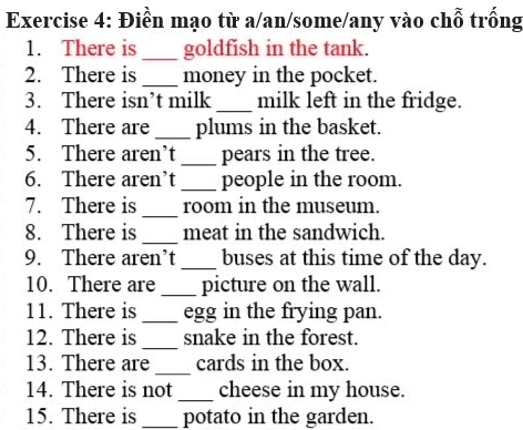 Điền mạo từ a/an/some/any vào chỗ trống 
1. There is _goldfish in the tank. 
2. There is _money in the pocket. 
3. There isn’t milk _milk left in the fridge. 
4. There are _plums in the basket. 
5. There aren’t _pears in the tree. 
6. There aren’t _people in the room. 
7. There is _room in the museum. 
8. There is _meat in the sandwich. 
9. There aren’t _buses at this time of the day. 
10. There are_ picture on the wall. 
11. There is_ egg in the frying pan. 
12. There is _snake in the forest. 
13. There are _cards in the box. 
14. There is not_ cheese in my house. 
15. There is _potato in the garden.