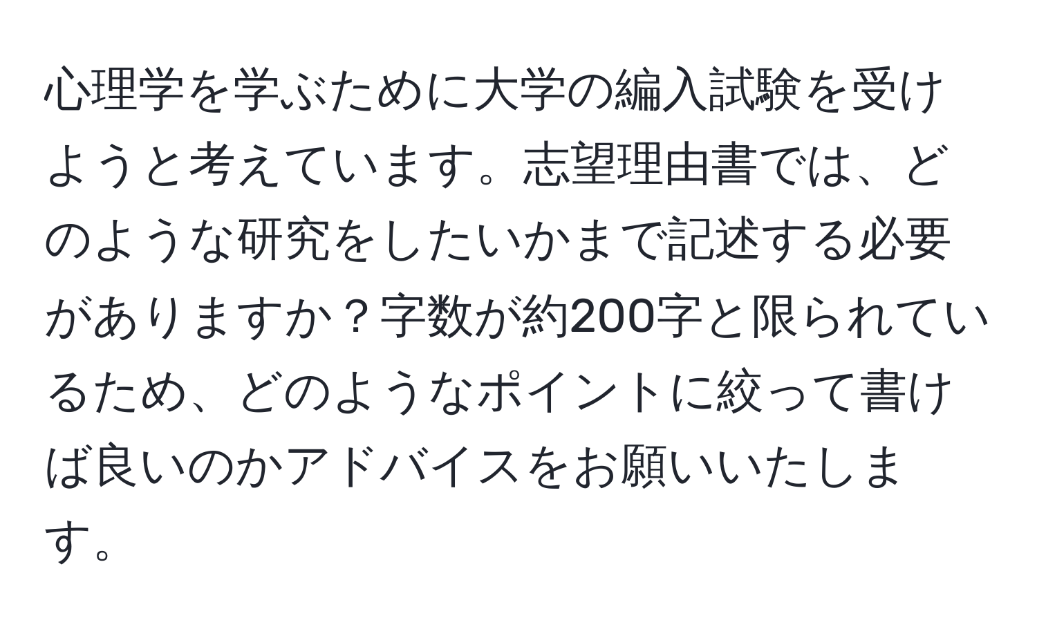 心理学を学ぶために大学の編入試験を受けようと考えています。志望理由書では、どのような研究をしたいかまで記述する必要がありますか？字数が約200字と限られているため、どのようなポイントに絞って書けば良いのかアドバイスをお願いいたします。