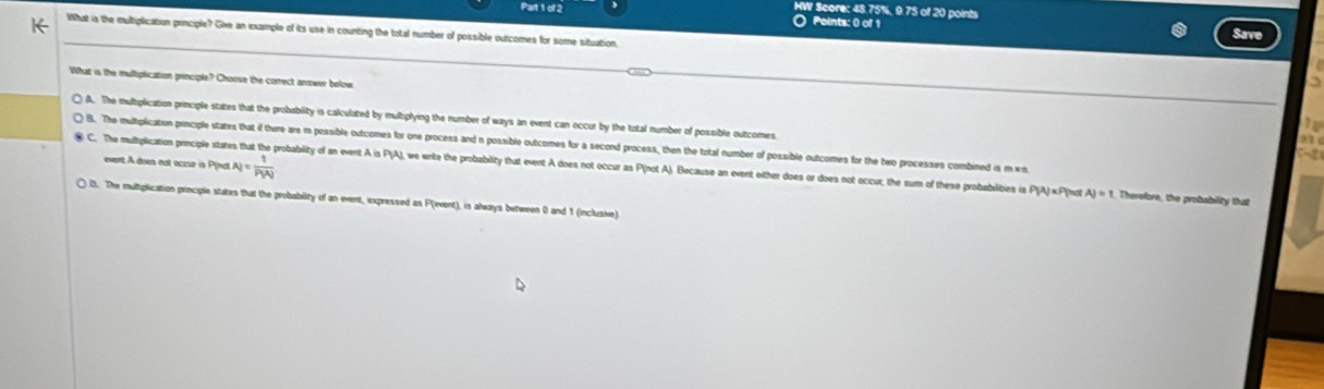 HW Score: 48.75%, 9.75 of 20 points
O Points: 0 of 1 Save
What is the multiplication priociple? Give an example of its use in counting the total number of possible outcomes for some situation,
What is the multipication principle? Choose the correct answer below
() A. The mulbplication principle states that the probability is calculated by multiplying the number of ways an event can occur by the total number of possible outcomes.
) B. The multiplication principle states that if there are in possible outcomes for one process and n possible outcomes for a second process, then the total number of possible outcomes for the two processes combined is m.wn
event A does not occur is P (na A_i= 1/P(A) 
C. The multplication principle stat robability of an event A is PJA), we wnite the probability that event A does not occur as P(not A). Because an event either does or does not occur, the sum of these probabilities is P
AJ=F Vnot AJ=1 Therelore, the probability that
) D. The multiplication priociple states that the probability of an event, expressed as P (event), is always between 0 and 1 (inclusive)