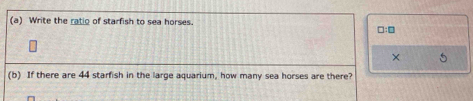 Write the ratio of starfish to sea horses. □:□
× 5
(b) If there are 44 starfish in the large aquarium, how many sea horses are there?