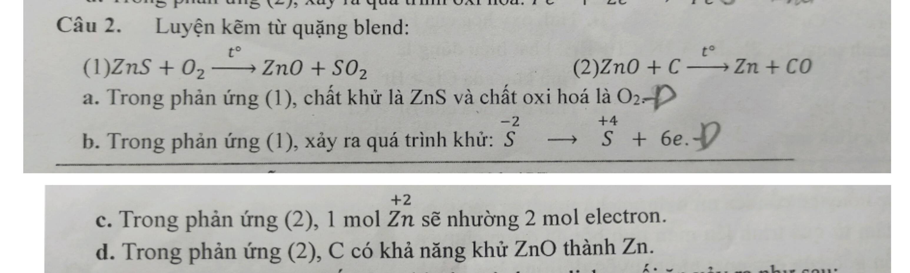 Luyện kẽm từ quặng blend:
(1) ZnS+O_2xrightarrow t°ZnO+SO_2 (2). ZnO+Cxrightarrow t°Zn+CO
a. Trong phản ứng (1), chất khử là ZnS và chất oxi hoá là O_2._  
b. Trong phản ứng (1), xảy ra quá trình khử: ^-2to^(+4)S+6e. Sendarray + 
+2
c. Trong phản ứng (2), 1 mol Zn sẽ nhường 2 mol electron.
d. Trong phản ứng (2), C có khả năng khử ZnO thành Zn.