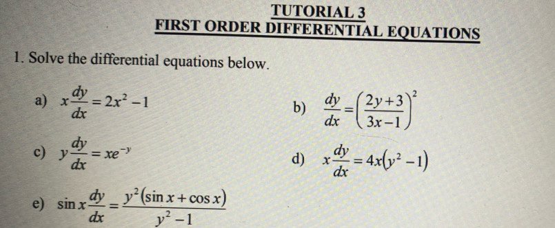 TUTORIAL 3 
FIRST ORDER DIFFERENTIAL EQUATIONS 
1. Solve the differential equations below. 
a) x dy/dx =2x^2-1 b)  dy/dx =( (2y+3)/3x-1 )^2
c) y dy/dx =xe^(-y)
d) x dy/dx =4x(y^2-1)
e) sin x dy/dx = (y^2(sin x+cos x))/y^2-1 