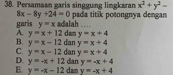 Persamaan garis singgung lingkaran x^2+y^2-
8x-8y+24=0 pada titik potongnya dengan
garis y=x adalah …
A. y=x+12 dan y=x+4
B. y=x-12 dan y=x+4
C. y=x-12 dan y=x+4
D. y=-x+12 dan y=-x+4
E. y=-x-12 dan y=-x+4