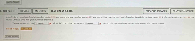 Submit Anwel 
6. [0/2 Points] DETAILS MY NOTES CLARKIALG1 2.3.016. PREVIOUS ANSWERS PRACTICE ANOTHER 
A candy store owner has chocolate candies worth $2.50 por pound and sour candies worth $0.75 per pound. How much of each kind of candies should she combine to get 50 lb of mixed candles worth $1.80 per
pound? (Include units with your numerical answers.) 
The owner needs to mix| 35 pounds ] of $2.50/ib chocolate candles with 35 pounds of $0.75/lb sour candies to make a 50lb mixture of $1.80/lb candies. 
Need Help? Wsh t 
Subeod Ansaer