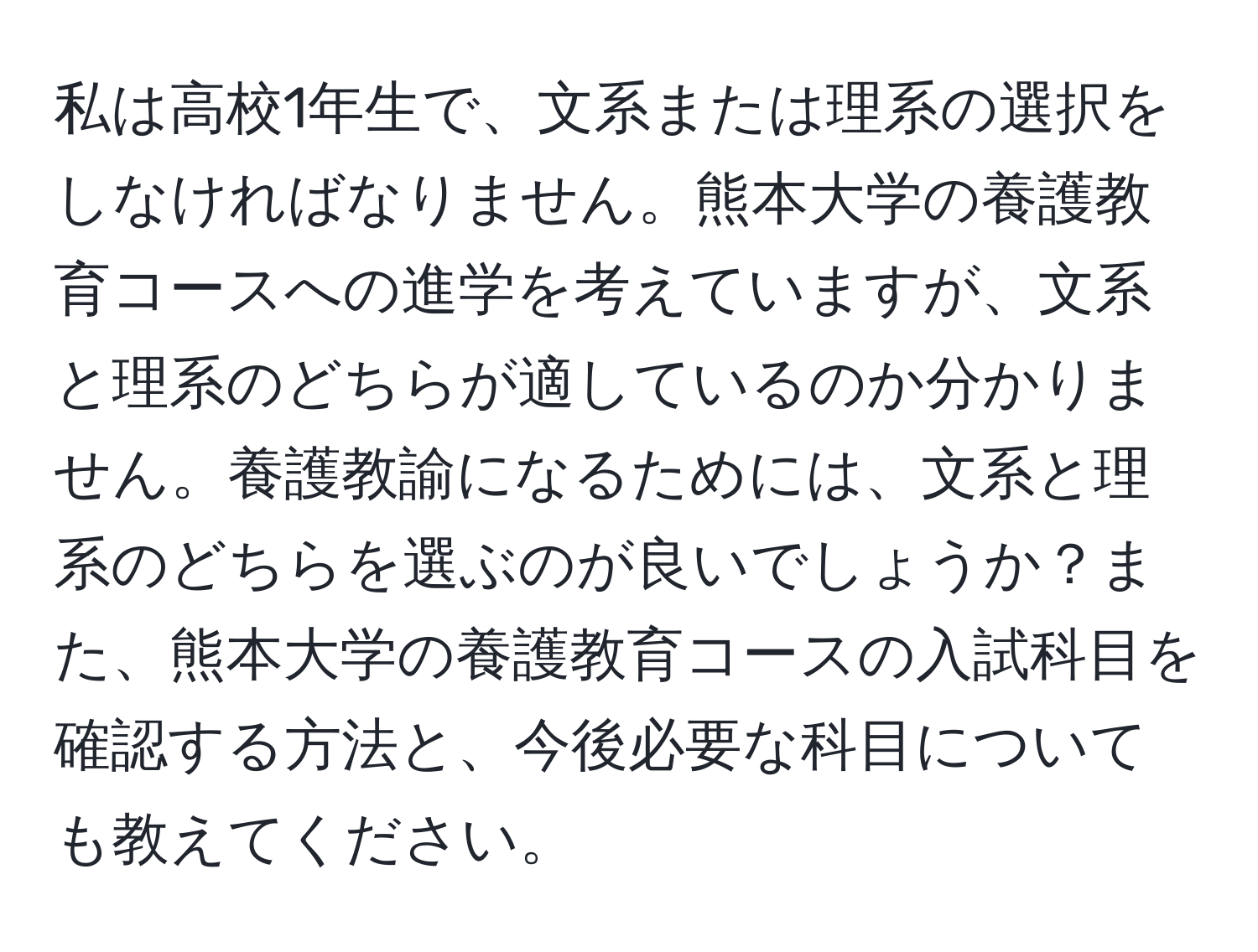 私は高校1年生で、文系または理系の選択をしなければなりません。熊本大学の養護教育コースへの進学を考えていますが、文系と理系のどちらが適しているのか分かりません。養護教諭になるためには、文系と理系のどちらを選ぶのが良いでしょうか？また、熊本大学の養護教育コースの入試科目を確認する方法と、今後必要な科目についても教えてください。