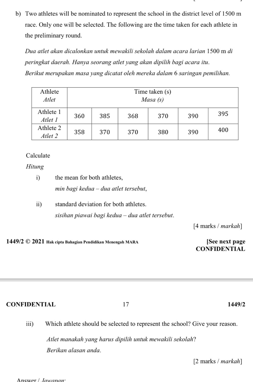 Two athletes will be nominated to represent the school in the district level of 1500 m
race. Only one will be selected. The following are the time taken for each athlete in 
the preliminary round. 
Dua atlet akan dicalonkan untuk mewakili sekolah dalam acara larian 1500 m di 
peringkat daerah. Hanya seorang atlet yang akan dipilih bagi acara itu. 
Berikut merupakan masa yang dicatat oleh mereka dalam 6 saringan pemilihan. 
Calculate 
Hitung 
i) the mean for both athletes, 
min bagi kedua - dua atlet tersebut, 
ii) standard deviation for both athletes. 
sisihan piawai bagi kedua - dua atlet tersebut. 
[4 marks / markah] 
1449/2 © 2021 Hak cipta Bahagian Pendidikan Menengah MARA [See next page 
CONFIDENTIAL 
CONFIDENTIAL 17 1449/2 
iii) Which athlete should be selected to represent the school? Give your reason. 
Atlet manakah yang harus dipilih untuk mewakili sekolah? 
Berikan alasan anda. 
[2 marks / markah] 
Answer / Jawanan