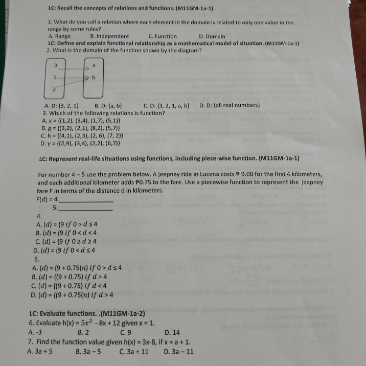 LC: Recall the concepts of relations and functions. (M11GM-1a-1)
1. What do you call a relation where each element in the domain is related to only one value in the
range by some rules?
A. Range B. Independent C. Function D. Domain
LC: Define and explain functional relationship as a mathematical model of situation. (M11GM-1a-1)
2. What is the domain of the function shown by the diagram?
A. D: 3,2,1 B. D: a,b C. D: 3,2,1,a,b D. D: all real numbers
3. Which of the following relations is function?
A. x= (1,2),(3,4),(1,7),(5,1)
B. g= (3,2),(2,1),(8,2),(5,7)
C. h= (4,1),(2,3),(2,6),(7,2)
D. y= (2,9),(3,4),(2,2),(6,7)
LC: Represent real-life situations using functions, including piece-wise function. (M11GM-1a-1)
For number 4 - 5 use the problem below. A jeepney ride in Lucena costs P 9.00 for the first 4 kilometers,
and each additional kilometer adds P0.75 to the fare. Use a piecewise function to represent the jeepney
fare F in terms of the distance d in kilometers.
_ F(d)=4
5._
4.
A. (d)= 9 if 0>d≤ 4
B. (d)= 9 if 0
C. (d)= 9 if 0≥ d≥ 44
D. (d)= 9 if 0
5.
A. (d)= 9+0.75(n) if 0>d≤ 4
B. (d)= (9+0.75) if d>4
C. (d)= (9+0.75) if d<4</tex>
D. (d)= (9+0.75(n) if d>4
LC: Evaluate functions. .(M11GM-1a-2)
6. Evaluate h(x)=5x^2-8x+12 given x=1.
A. -3 B. 2 C. 9 D. 14
7. Find the function value given h(x)=3x-8 , if x=a+1.
A. 3a+5 B. 3a-5 C. 3a+11 D. 3a-11