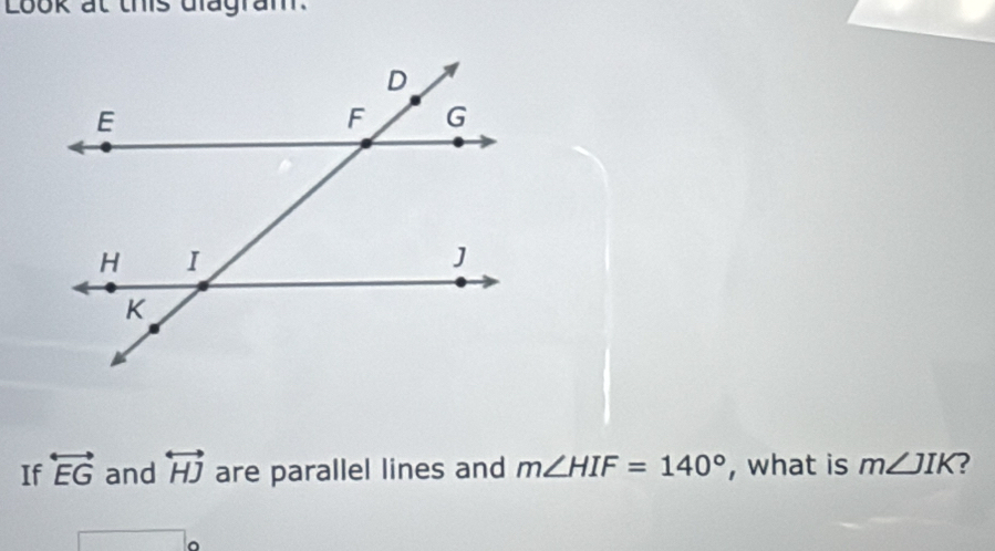 Look at this dlagram. 
If overleftrightarrow EG and overleftrightarrow HJ are parallel lines and m∠ HIF=140° , what is m∠ JIK