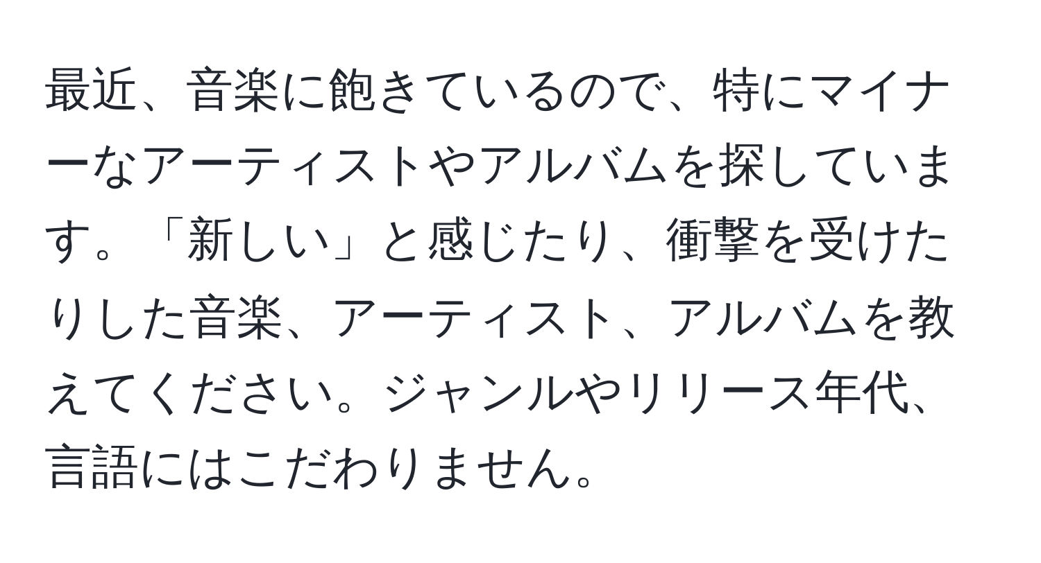 最近、音楽に飽きているので、特にマイナーなアーティストやアルバムを探しています。「新しい」と感じたり、衝撃を受けたりした音楽、アーティスト、アルバムを教えてください。ジャンルやリリース年代、言語にはこだわりません。