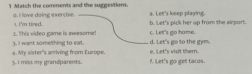 Match the comments and the suggestions.
o. I love doing exercise. a. Let’s keep playing.
1. I'm tired. b. Let’s pick her up from the airport.
2. This video game is awesome! c. Let's go home.
3. I want something to eat. d. Let's go to the gym.
4. My sister’s arriving from Europe. e. Let’s visit them.
5. I miss my grandparents. f. Let’s go get tacos.