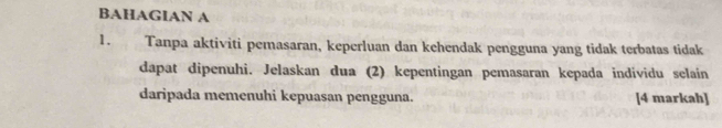 BAHAGIAN A 
1. Tanpa aktiviti pemasaran, keperluan dan kehendak pengguna yang tidak terbatas tidak 
dapat dipenuhi. Jelaskan dua (2) kepentingan pemasaran kepada individu selain 
daripada memenuhi kepuasan pengguna. [4 markah]