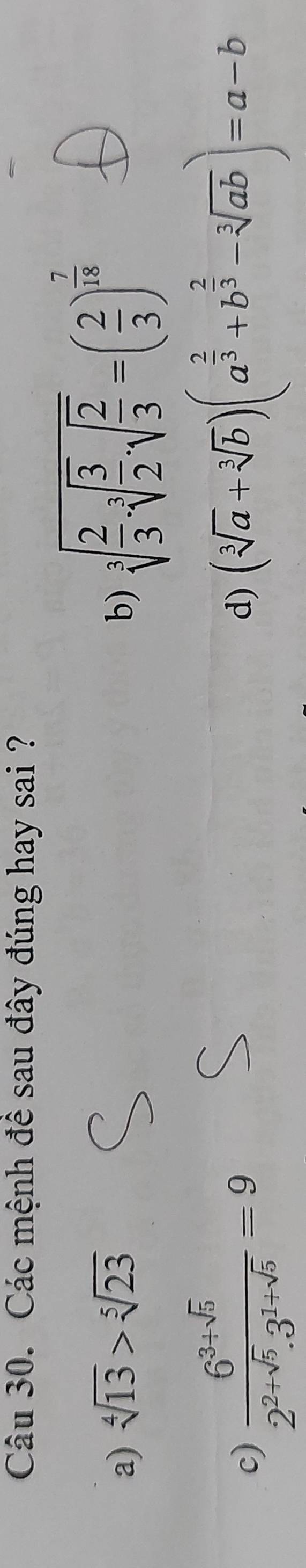 Các mệnh đề sau đây đúng hay sai ?
a) sqrt[4](13)>sqrt[5](23) b) sqrt[3](frac 2)3· sqrt[3](frac 3)2· sqrt(frac 2)3=( 2/3 )^ 7/18 
c)  (6^(3+sqrt(5)))/2^(2+sqrt(5)).3^(1+sqrt(5)) =9
d) (sqrt[3](a)+sqrt[3](b))(a^(frac 2)3+b^(frac 2)3-sqrt[3](ab))=a-b
