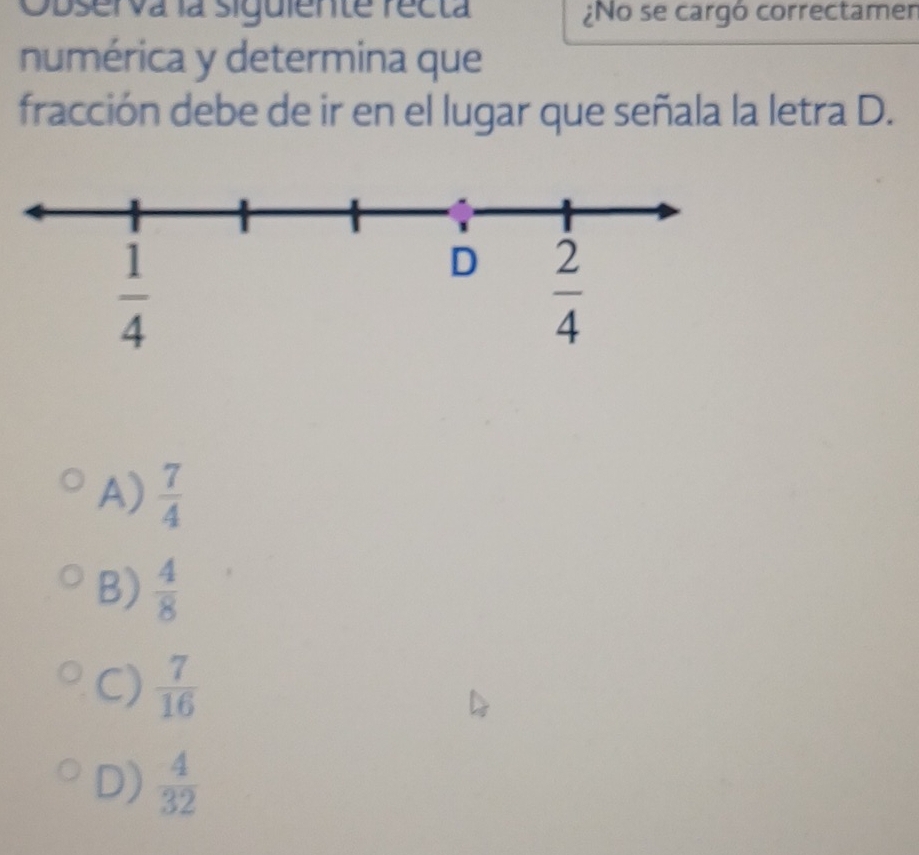 Observa la siguiente recta ¿No se cargó correctamer
numérica y determina que
fracción debe de ir en el lugar que señala la letra D.
A)  7/4 
B)  4/8 
C)  7/16 
D)  4/32 