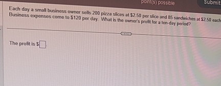 point(s) possible Submit 
Each day a small business owner sells 200 pizza slices at $2.50 per slice and 85 sandwiches at $2.50 each 
Business expenses come to $120 per day. What is the owner's profit for a ten-day period? 
The profit is $□