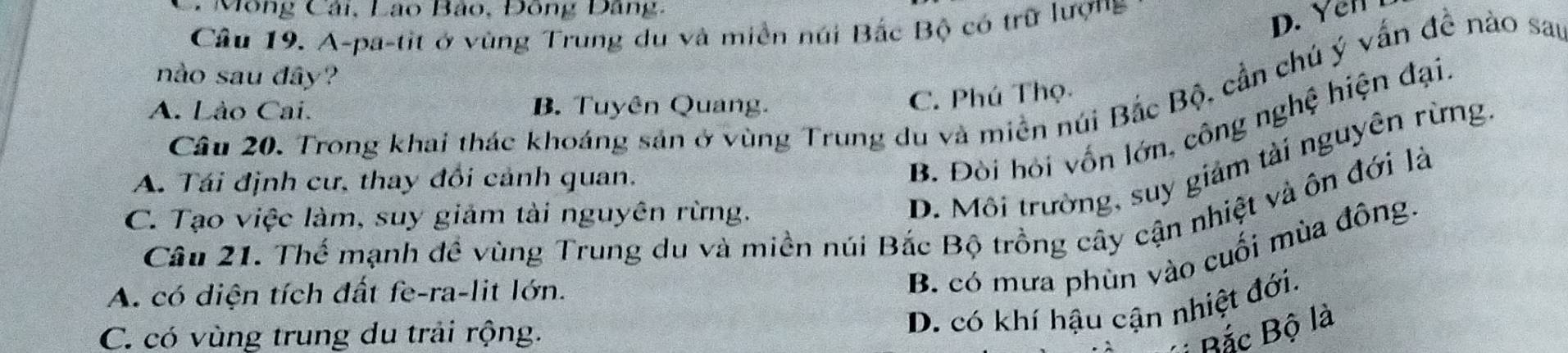 Mông Cải, Lạo Bảo, Đông Đảng,
Câu 19. A-pa-tit ở vùng Trung du và miền núi Bắc Bộ có trữ lượng
D. Yn 
nào sau đây?
Câu 20. Trong khai thác khoáng sản ở vùng Trung du và miền núi Bắc Bộ, cần chú ý vấn đề nào sau
A. Lào Cai. B. Tuyên Quang.
C. Phú Thọ
A. Tái định cư, thay đổi cảnh quan.
B. Đòi hỏi vốn lớn, công nghệ hiện đại.
Câu 21. Thể mạnh đề vùng Trung du và miền núi Bắc Bộ trồng cây cận nhiệt và ôn đới là
C. Tạo việc làm, suy giảm tài nguyên rừng.
D. Môi trường, suy giảm tải nguyên rừng
A. có diện tích đất fe-ra-lit lớn.
B. có mưa phùn vào cuối mùa đông.
C. có vùng trung du trải rộng.
D. có khí hậu cận nhiệt đới.
Bắc Bộ là