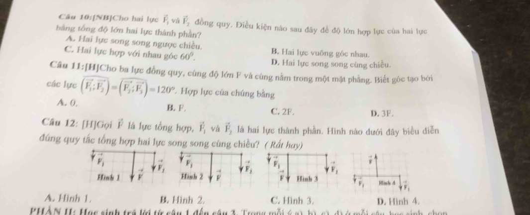 [NB]Cho hai lực vector F_1 và vector F_2 đồng quy, Điều kiện nào sau đây đề độ lớn hợp lực của hai lực
tằng tổng độ lớn hai lực thành phần?
A. Hai lực song song ngược chiều. B. Hai lực vuông góc nhau.
C. Hai lực hợp với nhau góc 60°.
D. Hai lực song song cùng chiều.
Câu 11:[H]Cho ba lực đồng quy, cùng độ lớn F và cùng nằm trong một mặt phẳng. Biết góc tạo bởi
các lực (vector F_1;vector F_2)=(vector F_2;vector F_3)=120° * Hợp lực của chúng bằng
A. 0, B. F. C. 2F. D. 3F.
Câu 12: [H]Gọi vector F là lực tổng hợp, vector F_1 và vector F_2 là hai lực thành phần. Hình nào dưới đây biểu diễn
đúng quy tắc tổng hợp hai lực song song cùng chiều? ( Rất hay)
F_i
-
Hình 2 vector v vector F_2
Hinh 1 vector v F_1 F_i
F_1 Hinh 4 vector FF_1
A. Hình 1. B. Hình 2. C. Hình 3. D. Hình 4.
PHÀN I: Hạc sinh trở ki từ câu 1 đến câu 3. Trong