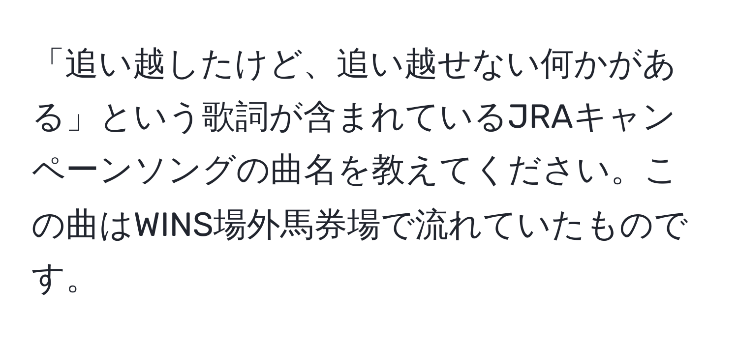 「追い越したけど、追い越せない何かがある」という歌詞が含まれているJRAキャンペーンソングの曲名を教えてください。この曲はWINS場外馬券場で流れていたものです。