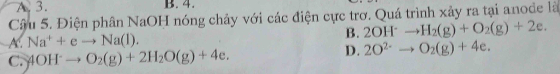 A. 3. B. 4.
Câu 5. Điện phân NaOH nóng chảy với các điện cực trơ. Quá trình xảy ra tại anode là
A. Na^++eto Na(l).
B. 2OH^-to H_2(g)+O_2(g)+2e.
C. 4OH^-to O_2(g)+2H_2O(g)+4e.
D. 2O^(2-)to O_2(g)+4e.