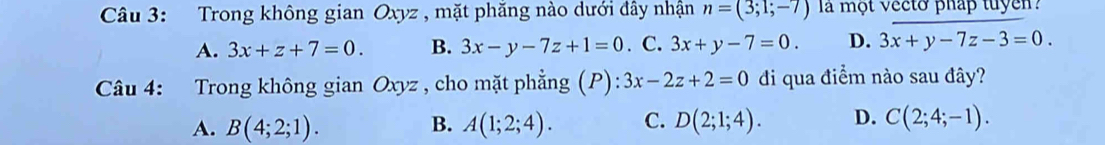 Trong không gian Oxyz , mặt phăng nào dưới đây nhận n=(3;1;-7) la một vecto pháp tuyen
A. 3x+z+7=0. B. 3x-y-7z+1=0. C. 3x+y-7=0. D. 3x+y-7z-3=0. 
Câu 4: Trong không gian Oxyz , cho mặt phẳng (P): 3x-2z+2=0 đi qua điểm nào sau đây?
A. B(4;2;1). B. A(1;2;4). C. D(2;1;4). D. C(2;4;-1).